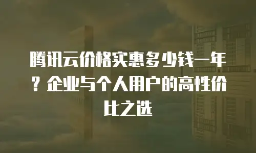 腾讯云价格实惠多少钱一年？企业与个人用户的高性价比之选