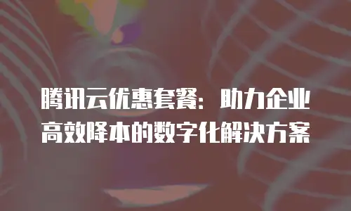 腾讯云优惠套餐：助力企业高效降本的数字化解决方案