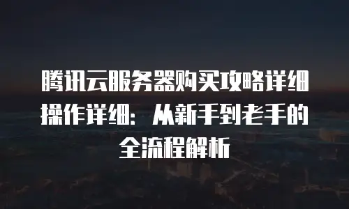 腾讯云服务器购买攻略详细操作详细：从新手到老手的全流程解析