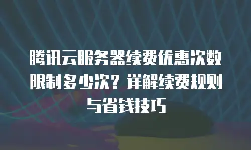 腾讯云服务器续费优惠次数限制多少次？详解续费规则与省钱技巧