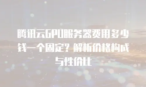 腾讯云GPU服务器费用多少钱一个固定？解析价格构成与性价比