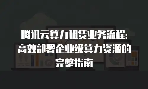 腾讯云算力租赁业务流程：高效部署企业级算力资源的完整指南