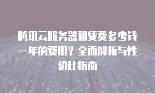 腾讯云服务器租赁费多少钱一年的费用？全面解析与性价比指南