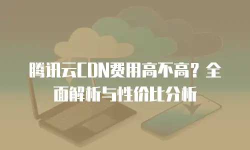 腾讯云CDN费用高不高？全面解析与性价比分析
