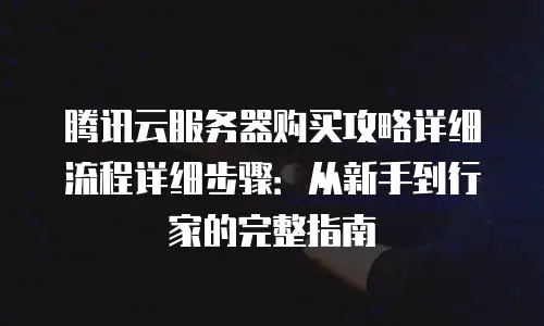 腾讯云服务器购买攻略详细流程详细步骤：从新手到行家的完整指南