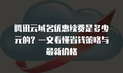腾讯云域名优惠续费是多少元的？一文看懂省钱策略与最新价格