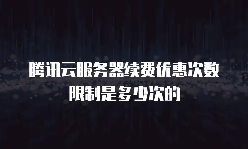 腾讯云服务器续费优惠次数限制是多少次的