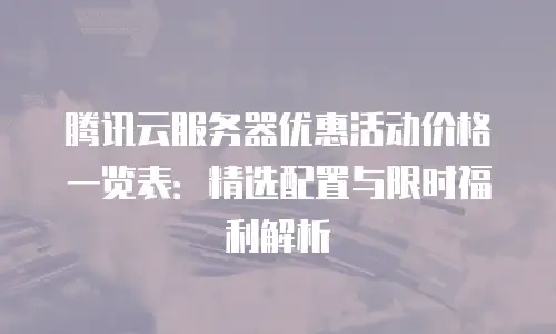 腾讯云服务器优惠活动价格一览表：精选配置与限时福利解析