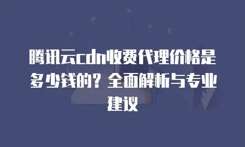 腾讯云cdn收费代理价格是多少钱的？全面解析与专业建议