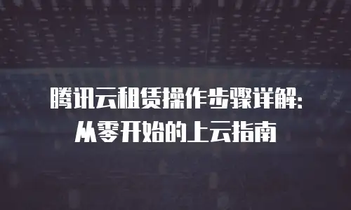 腾讯云租赁操作步骤详解：从零开始的上云指南