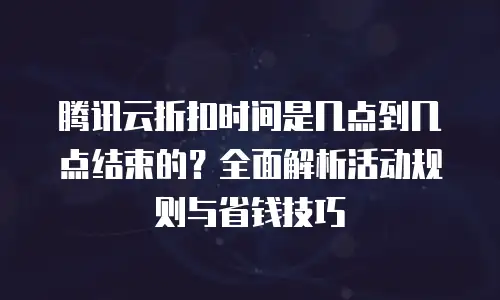 腾讯云折扣时间是几点到几点结束的？全面解析活动规则与省钱技巧