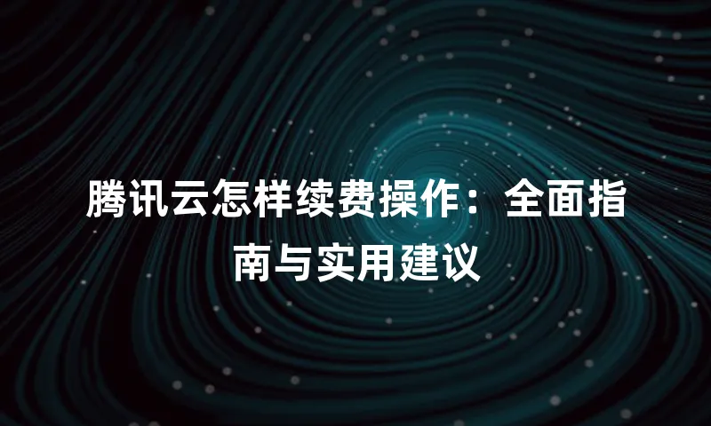 腾讯云怎样续费操作：全面指南与实用建议