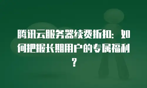 腾讯云服务器续费折扣：如何把握长期用户的专属福利？