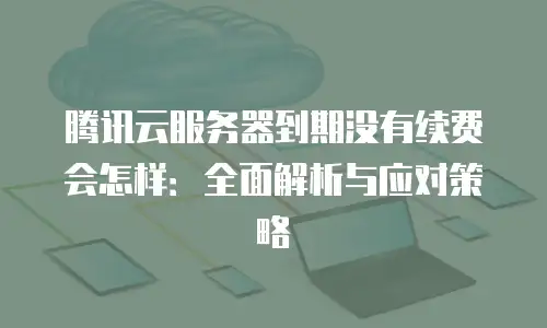 腾讯云服务器到期没有续费会怎样：全面解析与应对策略