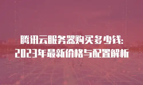 腾讯云服务器购买多少钱：2023年最新价格与配置解析