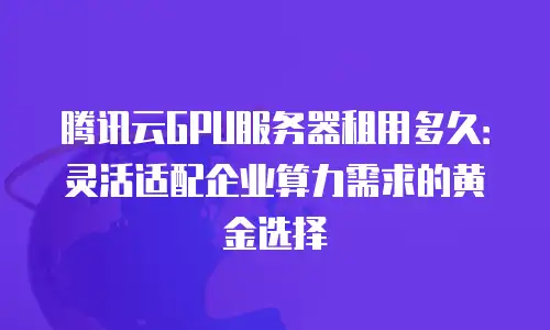 腾讯云GPU服务器租用多久：灵活适配企业算力需求的黄金选择