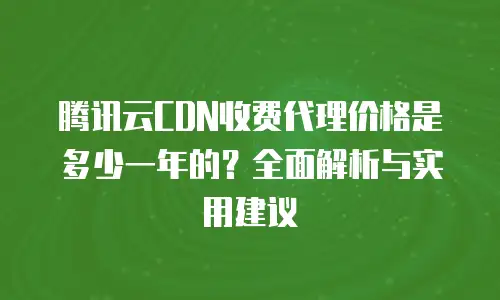 腾讯云CDN收费代理价格是多少一年的？全面解析与实用建议