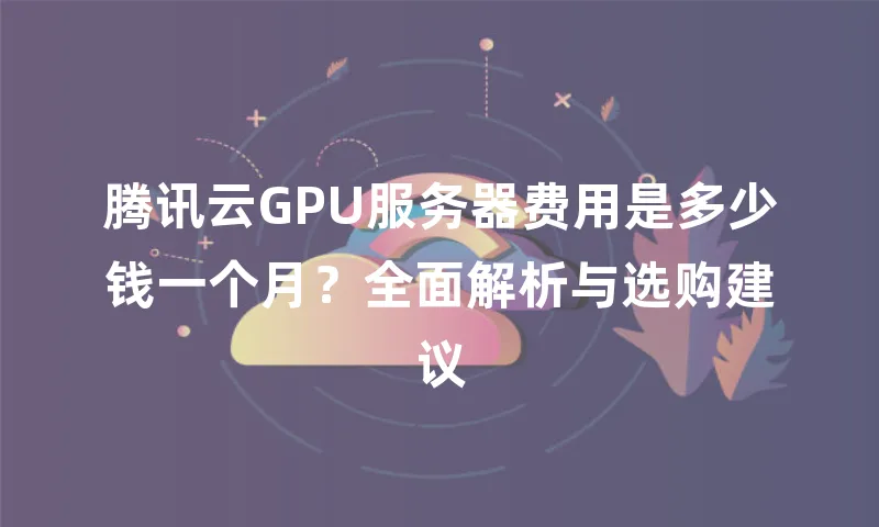 腾讯云GPU服务器费用是多少钱一个月？全面解析与选购建议