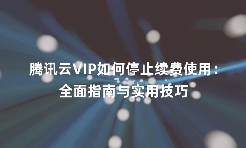 腾讯云VIP如何停止续费使用：全面指南与实用技巧