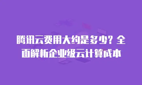 腾讯云费用大约是多少？全面解析企业级云计算成本