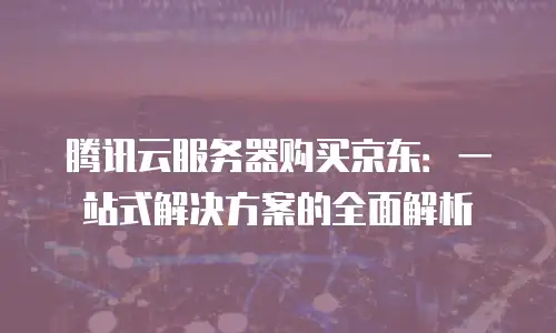 腾讯云服务器购买京东：一站式解决方案的全面解析