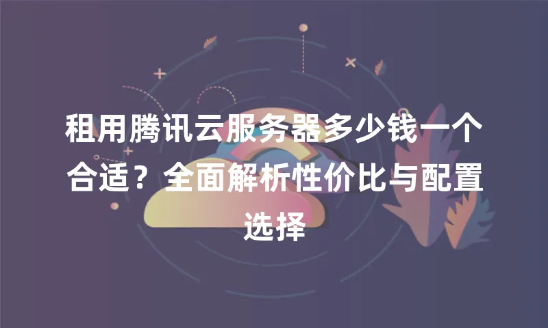 租用腾讯云服务器多少钱一个合适？全面解析性价比与配置选择