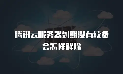 腾讯云服务器到期没有续费会怎样解除