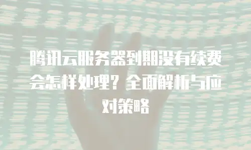 腾讯云服务器到期没有续费会怎样处理？全面解析与应对策略