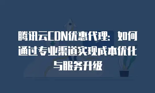 腾讯云CDN优惠代理：如何通过专业渠道实现成本优化与服务升级