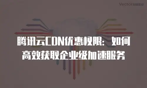 腾讯云CDN优惠权限：如何高效获取企业级加速服务
