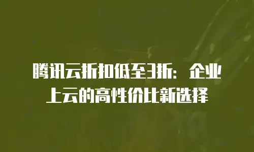 腾讯云折扣低至3折：企业上云的高性价比新选择